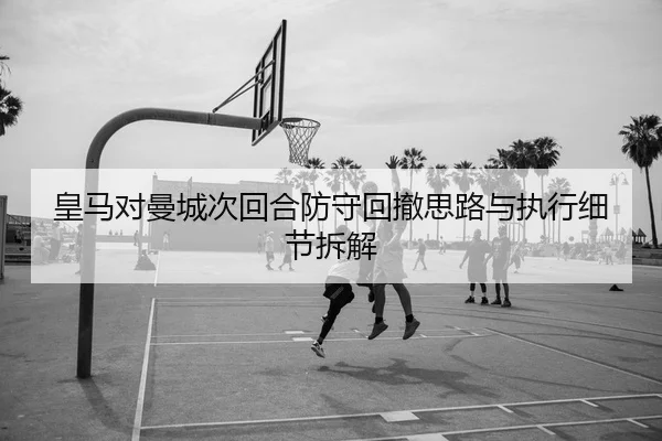 皇马对曼城次回合防守回撤思路与执行细节拆解